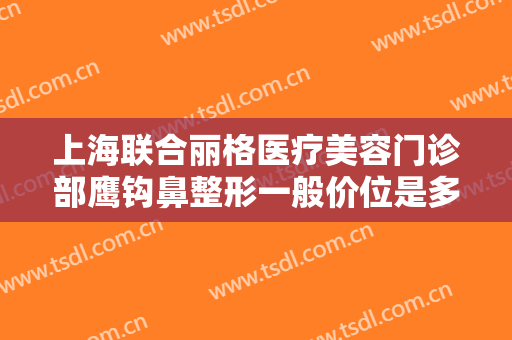 上海联合丽格医疗美容门诊部鹰钩鼻整形一般价位是多少钱?有哪些优势?