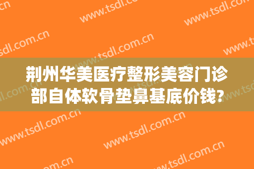 荆州华美医疗整形美容门诊部自体软骨垫鼻基底价钱?有哪些优势?(荆州假体隆鼻花多少钱)
