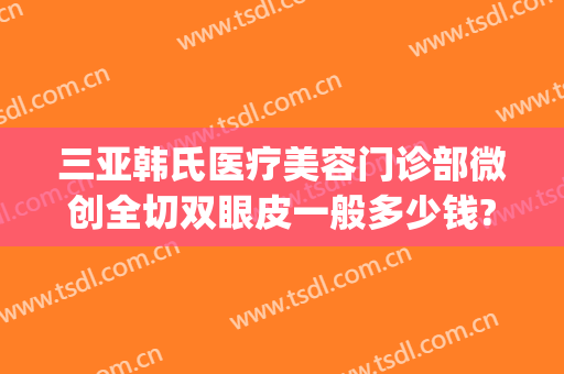 三亚韩氏医疗美容门诊部微创全切双眼皮一般多少钱?需要多久恢复?(亚韩割双眼皮多少钱)