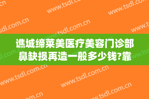 谯城缔莱美医疗美容门诊部鼻缺损再造一般多少钱?靠谱吗?(亳州缔美整形医院地址)