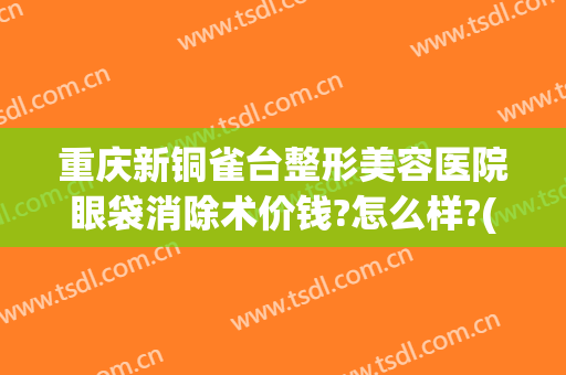 重庆新铜雀台整形美容医院眼袋消除术价钱?怎么样?(重庆新铜雀台整形美容医院有限公司)