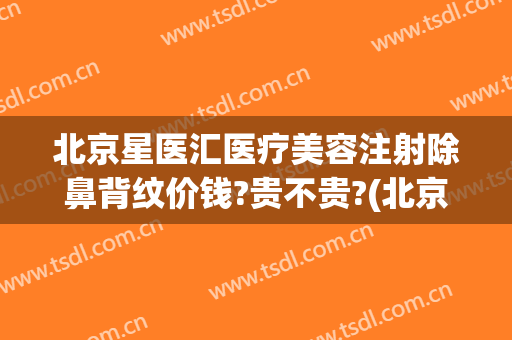 北京星医汇医疗美容注射除鼻背纹价钱?贵不贵?(北京星美医疗美容整形)