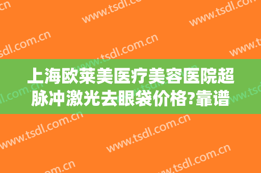 上海欧莱美医疗美容医院超脉冲激光去眼袋价格?靠谱吗?(上海激光去眼袋多少钱)