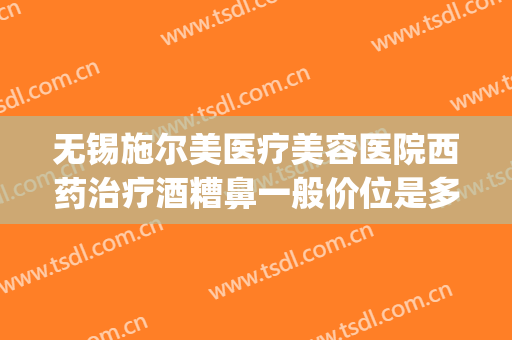无锡施尔美医疗美容医院西药治疗酒糟鼻一般价位是多少钱?怎么样?(无锡市施尔美整形医院电话)