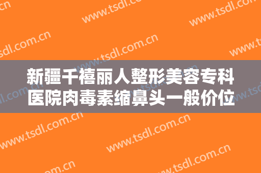 新疆千禧丽人整形美容专科医院肉毒素缩鼻头一般价位是多少钱?怎么样?
