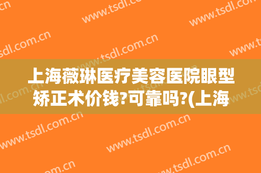 上海薇琳医疗美容医院眼型矫正术价钱?可靠吗?(上海薇琳医疗美容医院眼型矫正术价钱?可靠吗多少钱)