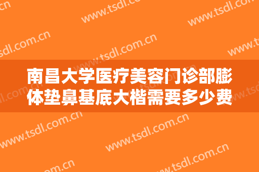 南昌大学医疗美容门诊部膨体垫鼻基底大楷需要多少费用?有哪些优势?