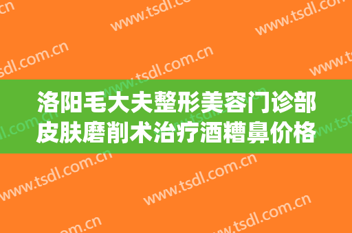 洛阳毛大夫整形美容门诊部皮肤磨削术治疗酒糟鼻价格?靠谱吗?(美容院能治酒糟鼻吗?)