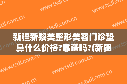 新疆新黎美整形美容门诊垫鼻什么价格?靠谱吗?(新疆黎美整形医院)