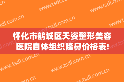 怀化市鹤城区天姿整形美容医院自体组织隆鼻价格表!多长时间恢复?(湖南怀化天姿整形医院)