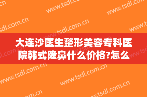 大连沙医生整形美容专科医院韩式隆鼻什么价格?怎么样?(大连市沙医生整形医院)