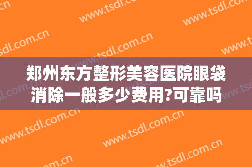 郑州东方整形美容医院眼袋消除一般多少费用?可靠吗?(郑州东方整形美容医院价格表)