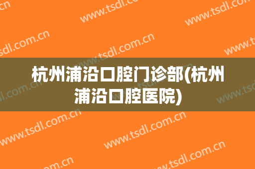 杭州浦沿口腔门诊部(杭州浦沿口腔医院)