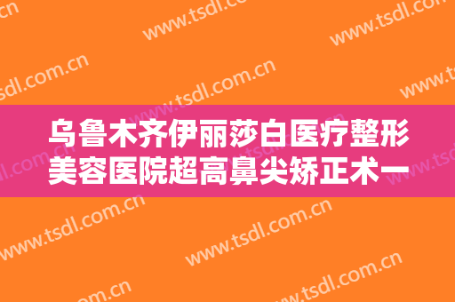 乌鲁木齐伊丽莎白医疗整形美容医院超高鼻尖矫正术一般多少费用?怎么样?