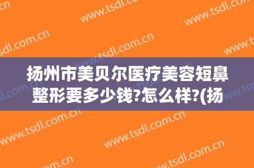 扬州市美贝尔医疗美容短鼻整形要多少钱?怎么样?(扬州市美贝尔医疗美容短鼻整形要多少钱?怎么样呢)