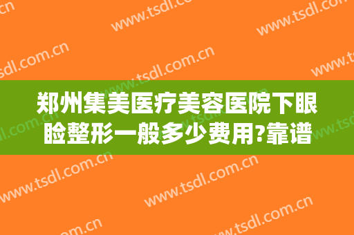 郑州集美医疗美容医院下眼睑整形一般多少费用?靠谱吗?(郑州集美整形医院曝光)