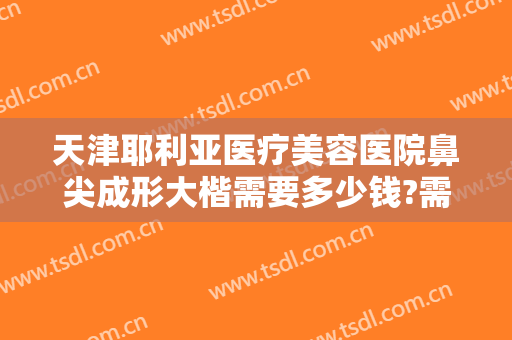 天津耶利亚医疗美容医院鼻尖成形大楷需要多少钱?需要多久恢复?