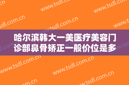 哈尔滨韩大一美医疗美容门诊部鼻骨矫正一般价位是多少费用?多长时间恢复?