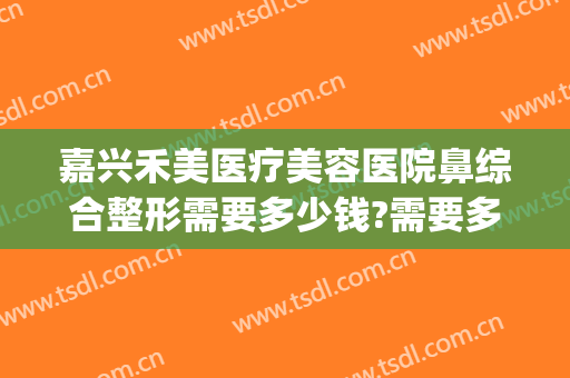 嘉兴禾美医疗美容医院鼻综合整形需要多少钱?需要多久恢复?(嘉兴整形医院价格表)