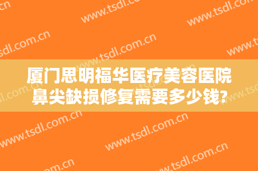 厦门思明福华医疗美容医院鼻尖缺损修复需要多少钱?怎么样?