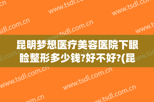 昆明梦想医疗美容医院下眼睑整形多少钱?好不好?(昆明眼部整形)