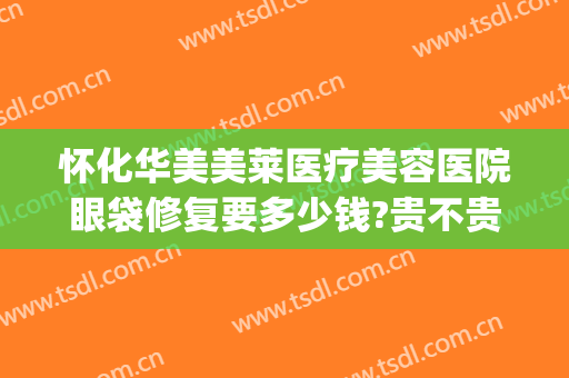 怀化华美美莱医疗美容医院眼袋修复要多少钱?贵不贵?(华美整形美容医院做眼袋多少钱)