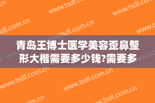 青岛王博士医学美容歪鼻整形大楷需要多少钱?需要多久恢复?(青岛博士整形医院费用)