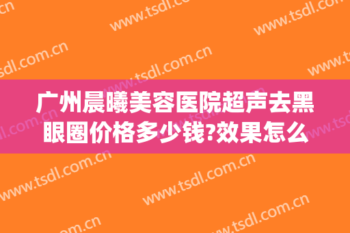 广州晨曦美容医院超声去黑眼圈价格多少钱?效果怎么样?(超声刀去黑眼圈后悔死了)