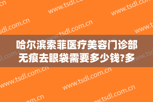 哈尔滨索菲医疗美容门诊部无痕去眼袋需要多少钱?多长时间恢复?(哈尔滨去除眼袋手术大概需要多少钱)