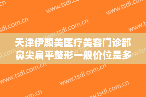 天津伊颜美医疗美容门诊部鼻尖扁平整形一般价位是多少钱?怎么样?(天津哪家面部整形好)