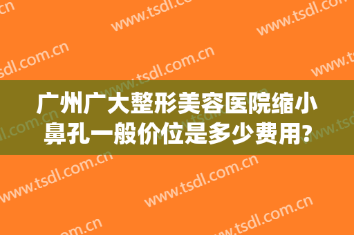 广州广大整形美容医院缩小鼻孔一般价位是多少费用?贵不贵?(广州广大整形美容医院好不好)