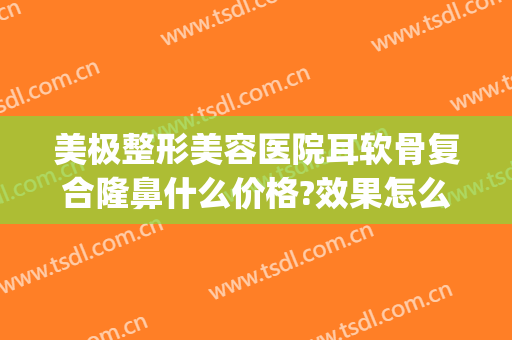 美极整形美容医院耳软骨复合隆鼻什么价格?效果怎么样?(眼综合和耳软骨隆鼻需要多少钱)