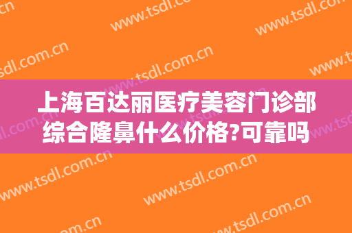 上海百达丽医疗美容门诊部综合隆鼻什么价格?可靠吗?(上海百达丽医疗美容门诊部有限公司)