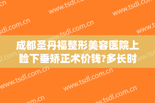 成都圣丹福整形美容医院上睑下垂矫正术价钱?多长时间恢复?(成都哪家做上眼睑下垂手术好)