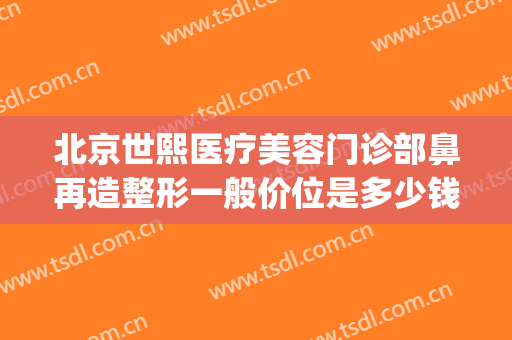 北京世熙医疗美容门诊部鼻再造整形一般价位是多少钱?有哪些优势?(北京鼻子整形多少钱)
