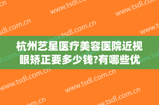杭州艺星医疗美容医院近视眼矫正要多少钱?有哪些优势?(杭州整形价格艺星医院)