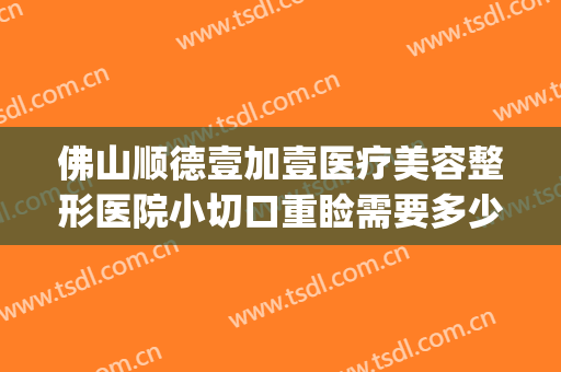 佛山顺德壹加壹医疗美容整形医院小切口重睑需要多少钱?好不好?(佛山壹加医疗美容医院怎么样)