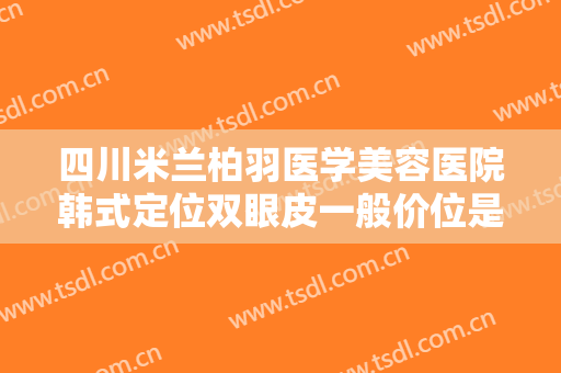 四川米兰柏羽医学美容医院韩式定位双眼皮一般价位是多少钱?有哪些优势?