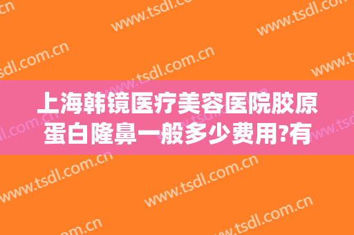 上海韩镜医疗美容医院胶原蛋白隆鼻一般多少费用?有哪些优势?(上海韩镜整形医院到底好不好)