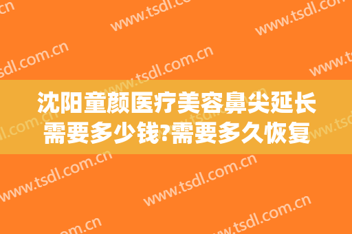 沈阳童颜医疗美容鼻尖延长需要多少钱?需要多久恢复?(沈阳童颜医疗美容在哪里)