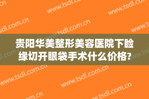 贵阳华美整形美容医院下睑缘切开眼袋手术什么价格?可靠吗?(割眼袋华美)