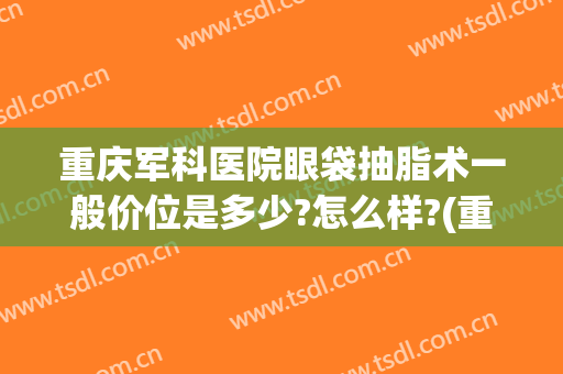 重庆军科医院眼袋抽脂术一般价位是多少?怎么样?(重庆抽脂手术多少钱啊)