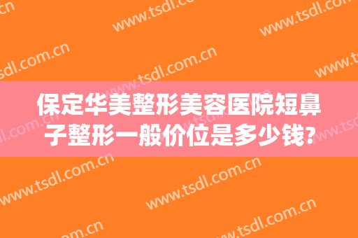 保定华美整形美容医院短鼻子整形一般价位是多少钱?贵不贵?(华美整鼻子需要多少钱)