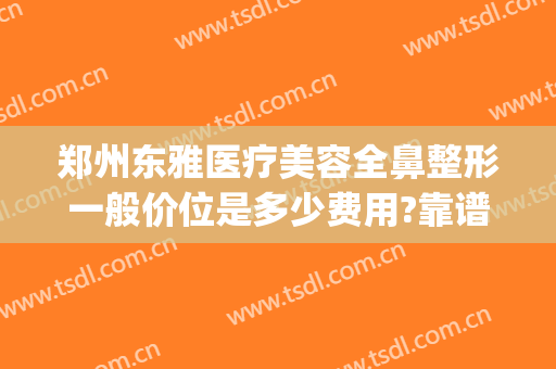 郑州东雅医疗美容全鼻整形一般价位是多少费用?靠谱吗?(医美整形鼻子多少钱)
