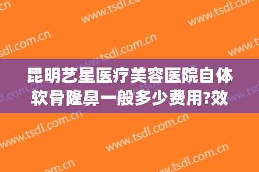 昆明艺星医疗美容医院自体软骨隆鼻一般多少费用?效果怎么样?(昆明艺星整形美容医院怎么样)