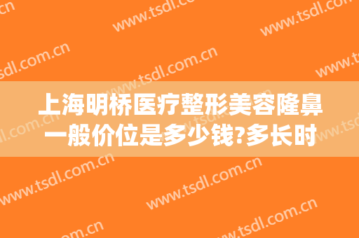 上海明桥医疗整形美容隆鼻一般价位是多少钱?多长时间恢复?(上海隆鼻的整形医院)