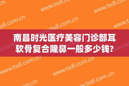 南昌时光医疗美容门诊部耳软骨复合隆鼻一般多少钱?贵不贵?(耳软骨隆鼻要多少钱找重庆当代优)