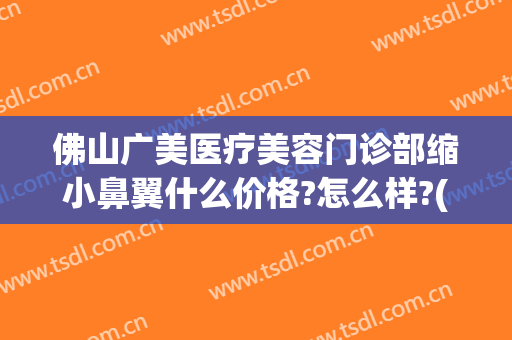 佛山广美医疗美容门诊部缩小鼻翼什么价格?怎么样?(佛山广美医疗美容门诊部缩小鼻翼什么价格?怎么样收费)