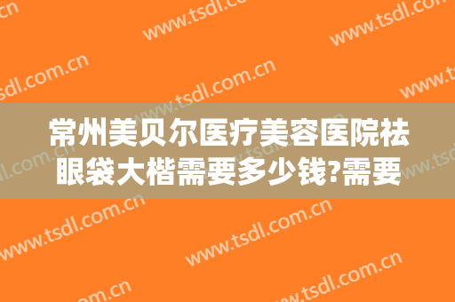常州美贝尔医疗美容医院祛眼袋大楷需要多少钱?需要多久恢复?(医院做去眼袋费用多少)
