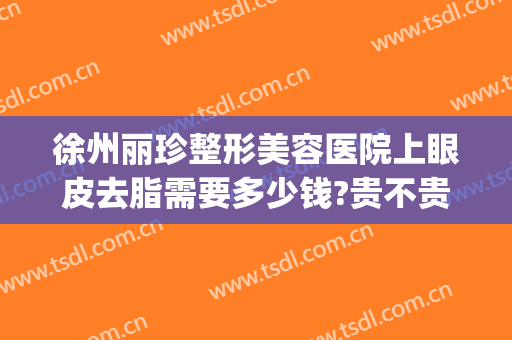 徐州丽珍整形美容医院上眼皮去脂需要多少钱?贵不贵?(徐州丽珍美容医院怎么样)